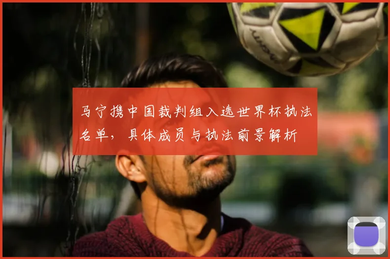 马宁携中国裁判组入选世界杯执法名单,具体成员与执法前景解析