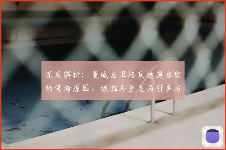 深度解析：曼城后卫格瓦迪奥尔续约停滞原因，被推荐至皇马引多方关注，未来去向何方？