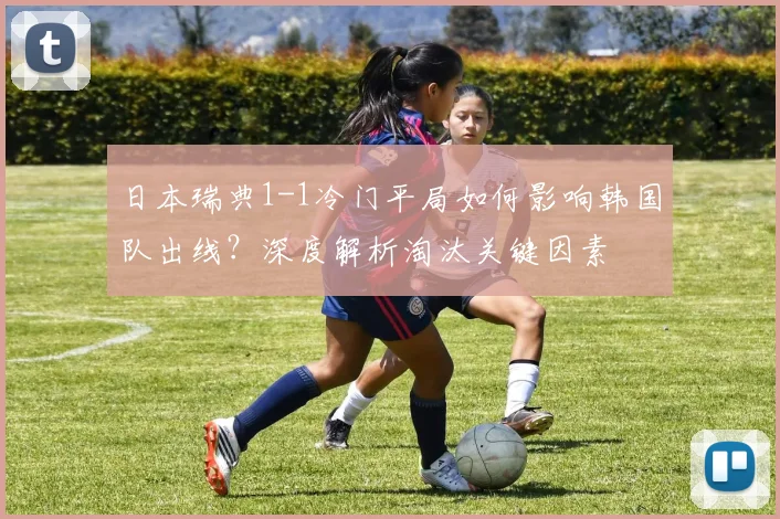 日本瑞典1-1冷门平局如何影响韩国队出线?深度解析淘汰关键因素