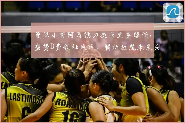 曼联小将阿马德力挺卡里克留任，盛赞B费领袖风范，解析红魔未来关键