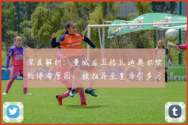 深度解析:曼城后卫格瓦迪奥尔续约停滞原因,被推荐至皇马引多方关注,未来去向何方?