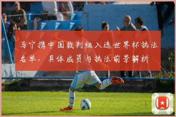 马宁携中国裁判组入选世界杯执法名单，具体成员与执法前景解析