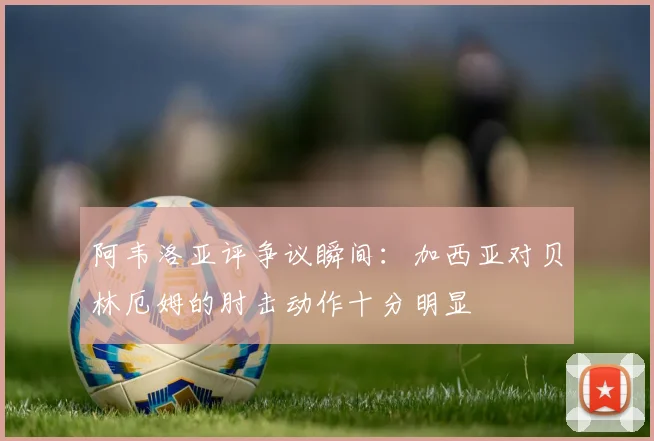 阿韦洛亚评争议瞬间：加西亚对贝林厄姆的肘击动作十分明显