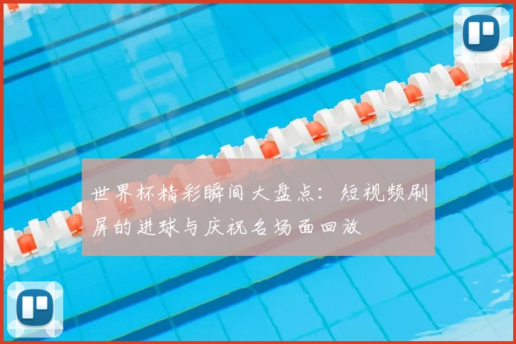 世界杯精彩瞬间大盘点：短视频刷屏的进球与庆祝名场面回放
