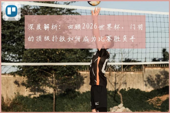 深度解析:回顾2026世界杯,门将的顶级扑救如何成为比赛胜负手