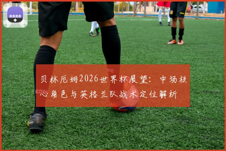 贝林厄姆2026世界杯展望：中场核心角色与英格兰队战术定位解析