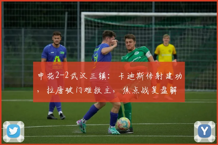 申花2-2武汉三镇:卡迪斯传射建功,拉唐破门难救主,焦点战复盘解析